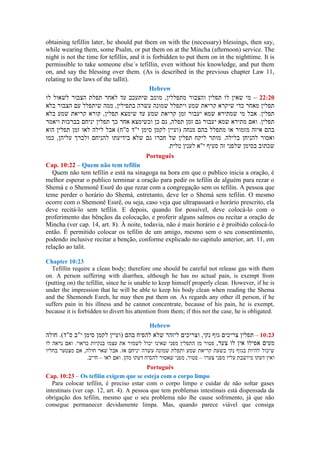obtaining tefillin later, he should put them on with the (necessary) blessings, then say,
while wearing them, some Psalm, or put them on at the Mincha (afternoon) service. The
night is not the time for tefillin, and it is forbidden to put them on in the nighttime. It is
permissible to take someone else´s tefillin, even without his knowledge, and put them
on, and say the blessing over them. (As is described in the previous chapter Law 11,
relating to the laws of the tallit).
Hebrew
20–
Português
Cap. 10:22 – Quem não tem tefilin
Quem não tem tefilin e está na sinagoga na hora em que o publico inicia a oração, é
melhor esperar o publico terminar a oração para pedir os tefilin de alguém para rezar o
Shemá e o Shemonê Essrê do que rezar com a congregação sem os tefilin. A pessoa que
teme perder o horário do Shemá, entretanto, deve ler o Shemá sem tefilin. O mesmo
ocorre com o Shemonê Essrê, ou seja, caso veja que ultrapassará o horário prescrito, ela
deve recitá-lo sem tefilin. E depois, quando for possível, deve colocá-lo com o
proferimento das bênçãos da colocação, e proferir alguns salmos ou recitar a oração de
Mincha (ver cap. 14, art. 8). À noite, todavia, não é mais horário e é proibido colocá-lo
então. É permitido colocar os tefilin de um amigo, mesmo sem o seu consentimento,
podendo inclusive recitar a benção, conforme explicado no capitulo anterior, art. 11, em
relação ao talit.
Chapter 10:23
Tefillin require a clean body; therefore one should be careful not release gas with them
on. A person suffering with diarrhea, although he has no actual pain, is exempt from
(putting on) the tefillin, since he is unable to keep himself properly clean. However, if he is
under the impression that he will be able to keep his body clean when reading the Shema
and the Shemoneh Esreh, he may then put them on. As regards any other ill person, if he
suffers pain in his illness and he cannot concentrate, because of his pain, he is exempt,
because it is forbidden to divert his attention from them; if this not the case, he is obligated.
Hebrew
–
––
Português
Cap. 10:23 – Os tefilin exigem que se esteja com o corpo limpo
Para colocar tefilin, é preciso estar com o corpo limpo e cuidar de não soltar gases
intestinais (ver cap. 12, art. 4). A pessoa que tem problemas intestinais está dispensada da
obrigação dos tefilin, mesmo que o seu problema não lhe cause sofrimento, já que não
consegue permanecer devidamente limpa. Mas, quando parece viável que consiga
 