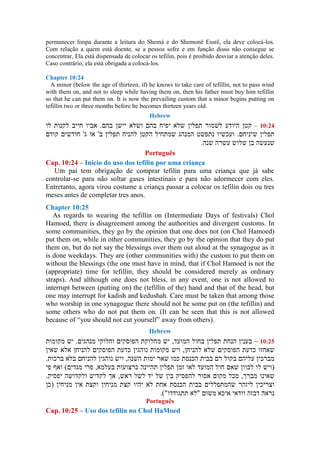 permanecer limpa durante a leitura do Shemá e do Shemonê Essrê, ela deve colocá-los.
Com relação a quem está doente, se a pessoa sofre e em função disso não consegue se
concentrar, Ela está dispensada de colocar os tefilin, pois é proibido desviar a atenção deles.
Caso contrário, ela está obrigada a colocá-los.
Chapter 10:24
A minor (below the age of thirteen, if) he knows to take care of tefillin, not to pass wind
with them on, and not to sleep while having them on, then his father must buy him tefillin
so that he can put them on. It is now the prevailing custom that a minor begins putting on
tefillin two or three months before he becomes thirteen years old.
Hebrew
–
Português
Cap. 10:24 – Inicio do uso dos tefilin por uma criança
Um pai tem obrigação de comprar tefilin para uma criança que já sabe
controlar-se para não soltar gases intestinais e para não adormecer com eles.
Entretanto, agora virou costume a criança passar a colocar os tefilin dois ou tres
meses antes de completar tres anos.
Chapter 10:25
As regards to wearing the tefillin on (Intermediate Days of festivals) Chol
Hamoed, there is disagreement among the authorities and divergent customs. In
some communities, they go by the opinion that one does not (on Chol Hamoed)
put them on, while in other communities, they go by the opinion that they do put
them on, but do not say the blessings over them out aloud at the synagogue as it
is done weekdays. They are (other communities with) the custom to put them on
without the blessings (the one must have in mind, that if Chol Hamoed is not the
(appropriate) time for tefillin, they should be considered merely as ordinary
straps). And although one does not bless, in any event, one is not allowed to
interrupt between (putting on) the (tefillin of the) hand and that of the head, but
one may interrupt for kadish and kedushah. Care must be taken that among those
who worship in one synagogue there should not be some put on (the tefillin) and
some others who do not put them on. (It can be seen that this is not allowed
because of “you should not cut yourself” away from others).
Hebrew
–
Português
Cap. 10:25 – Uso dos tefilin no Chol HaMoed
 