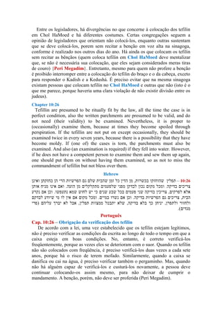 Entre os legisladores, há divergências no que concerne à colocação dos tefilin
em Chol HaMoed e há diferentes costumes. Certas congregações seguem a
opinião de legisladores que orientam não colocá-los, enquanto outras sustentam
que se deve colocá-los, porem sem recitar a benção em voz alta na sinagoga,
conforme é realizado nos outros dias do ano. Há ainda os que colocam os tefilin
sem recitar as bênçãos (quem coloca tefilin em Chol HaMoed deve mentalizar
que, se não é necessária sua colocação, que eles sejam considerados meras tiras
de couro) {Peri Megadim}. Entretanto, mesmo para quem não profere a benção
é proibido interromper entre a colocação do tefilin do braço e o da cabeça, exceto
para responder o Kadish e a Kedushá. É preciso evitar que na mesma sinagoga
existam pessoas que colocam tefilin no Chol HaMoed e outras que não (isto é o
que me parece, porque haveria uma clara violação de não existir divisão entre os
judeus).
Chapter 10:26
Tefillin are presumed to be ritually fit by the law, all the time the case is in
perfect condition, also the written parchments are presumed to be valid, and do
not need (their validity) to be examined. Nevertheless, it is proper to
(occasionally) examine them, because at times they become spoiled through
perspiration. If the tefillin are not put on except occasionally, they should be
examined twice in every seven years, because there is a possibility that they have
become moldy. If (one of) the cases is torn, the parchments must also be
examined. And also (an examination is required) if they fell into water. However,
if he does not have a competent person to examine them and sew them up again,
one should put them on without having them examined, so as not to miss the
commandment of tefillin but not bless over them.
Hebrew
–
Português
Cap. 10:26 – Obrigação da verificação dos tefilin
De acordo com a lei, uma vez estabelecido que os tefilin estejam legítimos,
não é preciso verificar as condições da escrita ao longo de todo o tempo em que a
caixa esteja em boas condições. No, entanto, é correto verificá-los
freqüentemente, porque as vezes eles se deterioram com o suor. Quando os tefilin
não são colocados com freqüência, é preciso verificá-los duas vezes a cada sete
anos, porque há o risco de terem mofado. Similarmente, quando a caixa se
danifica ou cai na água, é preciso verificar também o pergaminho. Mas, quando
não há alguém capaz de verificá-los e custurá-los novamente, a pessoa deve
continuar colocando-os assim mesmo, para não deixar de cumprir o
mandamento. A benção, porém, não deve ser proferida (Peri Megadim).
 