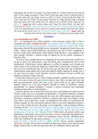 Portuguese
Leis relacionadas aos Tefilin
10:1 – O mandamento dos tefilin também é muito especial, porque toda a Torá é
comparada aos tefilin, conforme foi dito: “E será para ti como um sinal sobre tua mão e
como memória entre teus olhos para que a Torá de D us esteja em tua boca”. (Ex. 13:9).
Quem não coloca tefilin esta incluído entre os chamados “pecadores de Israel com o seu
corpo”. Quem coloca tefilin ilegítimos, não bastasse que não estivesse cumprindo o
preceito, ainda recita diariamente varias bênçãos desnecessárias, o que também é um
grave pecado. Portanto, é preciso cuidar de adquiri-los de um escriba competente e
temente a D us.
As tiras de couro também devem ser compradas de uma pessoa fiel, para certificar-se
de que o couro é de animal puro e que foi curtido com o propósito de servir a este
mandamento. Infelizmente, muitos adquirem os tefilin de qualquer um, levando em
conta o preço, mas no final são ilegítimos. Sendo assim, a pessoa que é temente a D us
deve levar em consideração que, do mesmo jeito que zela para que suas vestimentas e
indumentárias sejam dignas, deve zelar para adquirir objetos sagrados de acordo com a
lei, sem levar em conta o custo. Portanto, ele deve certificar-se de que os tefilin são
legítimos, ainda que o preço seja alto.
É necessário atentar em que os tefilin estejam ajeitados e pintados de preto de acordo
com a lei, tanto a caixa de couro (batim) como as tiras. Deve se passar óleo nas tiras
para que permaneçam pretas (mas não se deve passar óleo de um peixe chamado
pishtran, porque ele é um peixe impuro). Quando os tefilin se danificam, mesmo
parcialmente, ou quando arrebenta a costura, é preciso consultar uma autoridade
competente para saber se estão legítimos.
É preciso atentar com os cantos das caixas de couro, especialmente da cabeça, por ser
comum o atrito, pois às vezes podem ser perfuradas e se tornarem ilegítimas. Também
ocorre com freqüência de arrebentar parte do couro dos tefilin antigos, especialmente o
da cabeça, tornando-os ilegítimos. Portanto, é preciso muito zelo com relação a todas
estas coisas. Todo aquele que é zeloso no mandamento dos tefilin, em manuseá-los de
maneira sagrada, ou seja, sem proferir palavras tolas ou conversas impróprias durante o
seu uso, tem o mérito de uma vida longa e tem assegurada a vida no mundo vindouro,
conforme foi dito: “D us está sobre eles (sobre os que carregam o Nome de D us escrito
nos tefilin) para que vivam, e tudo o que é a vida de meu espírito. Que Ele possa
restaurar-me e fazer-me viver” (Isaias 38:16). Tefilin deriva da palavra pelilá, cujo
significado é testemunho e prova (por esta razão o lamed é acentuado: para preencher a
falta do segundo lamed). Os tefilin são testemunho e prova de que a Shekhina paira
sobre nós, conforme foi dito pelas escrituras: “E todos os povos da terra verão que o
Nome de D us é chamado sobre ti”. (Deut. 28:10). Nossos mestres interpretam
(Menachot 35b) que isto se refere ao tefilin da cabeça, que contem a letra shin do nome
Shadai. Sendo assim, o tefilin da cabeça não deve ser totalmente coberto pelo talit.
 