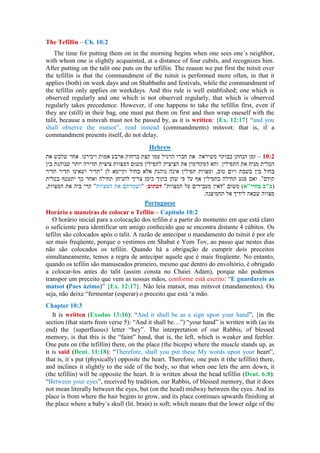 The Tefillin – Ch. 10:2
The time for putting them on in the morning begins when one sees one´s neighbor,
with whom one is slightly acquainted, at a distance of four cubits, and recognizes him.
After putting on the talit one puts on the tefillin. The reason we put first the tsitsit over
the tefillin is that the commandment of the tsitsit is performed more often, in that it
applies (both) on week days and on Shabbaths and festivals, while the commandment of
the tefillin only applies on weekdays. And this rule is well established; one which is
observed regularly and one which is not observed regularly, that which is observed
regularly takes precedence. However, if one happens to take the tefillin first, even if
they are (still) in their bag, one must put them on first and then wrap oneself with the
talit, because a mitsvah must not be passed by, as it is written: {Ex. 12:17} “and you
shall observe the matsot”, read instead (commandments) mitsvot: that is, if a
commandment presents itself, do not delay.
Hebrew
–
Portuguese
Horário e maneiras de colocar o Tefilin – Capitulo 10:2
O horário inicial para a colocação dos tefilin é a partir do momento em que está claro
o suficiente para identificar um amigo conhecido que se encontra distante 4 cúbitos. Os
tefilin são colocados após o talit. A razão de antecipar o mandamento do tsitsit é por ele
ser mais freqüente, porque o vestimos em Shabat e Yom Tov, ao passo que nestes dias
não são colocados os tefilin. Quando há a obrigação de cumprir dois preceitos
simultaneamente, temos a regra de antecipar aquele que é mais freqüente. No entanto,
quando os tefilin são manuseados primeiro, mesmo que dentro do envoltório, é obrigado
a colocar-los antes do talit (assim consta no Chaiei Adam), porque não podemos
transpor um preceito que vem as nossas mãos, conforme está escrito: “E guardareis as
matsot (Paes ázimo)” {Ex. 12:17}. Não leia matsot, mas mitsvot (mandamentos). Ou
seja, não deixe “fermentar (esperar) o preceito que está „a mão.
Chapter 10:3
It is written (Exodus 13:16): “And it shall be as a sign upon your hand”, {in the
section (that starts from verse 5): “And it shall be…”) “your hand” is written with (as its
end) the {superfluous) letter “hey”. The interpretation of our Rabbis, of blessed
memory, is that this is the “faint” hand, that is, the left, which is weaker and feebler.
One puts on (the tefillin) there, on the place (the biceps) where the muscle stands up, as
it is said (Deut. 11:18): “Therefore, shall you put these My words upon your heart”,
that is, it´s put (physically) opposite the heart. Therefore, one puts it (the tefillin) there,
and inclines it slightly to the side of the body, so that when one lets the arm down, it
(the tefillin) will be opposite the heart. It is written about the head tefillin (Deut. 6:8):
“Between your eyes”, received by tradition, our Rabbis, of blessed memory, that it does
not mean literally between the eyes, but (on the head) midway between the eyes. And its
place is from where the hair begins to grow, and its place continues upwards finishing at
the place where a baby´s skull (lit. brain) is soft; which means that the lower edge of the
 