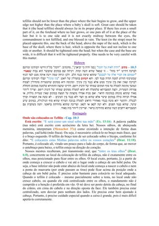 tefillin should not be lower than the place where the hair begins to grow, and the upper
edge not higher than the place where a baby´s skull is soft. Great care should be taken
that it (the head tefillin) should always lie in its proper place. If there lies even a small
part of it, on the forehead where no hair grows, or one puts all of it at the place of the
hair but it is to one side and it is not exactly midway between the eyes, the
commandment is not fulfilled, and one blessed in vain. The knot (in the strap) must be
placed opposite this, one the back of the head, above the nape of the neck, which is the
base of the skull, where there is hair, which is opposite the face and not incline to one
side or another. It should be tightened onto the head; but when the case and the base are
wide, it is difficult that it will be tightened properly. One needs to be very careful with
this matter.
Hebrew
–
–
–
Português
Onde são colocados os Tefilin - Cap. 10:3
Está escrito: “E será como um sinal sobre tua mão” (Ex. 13:16). A palavra yadkha
(tua mão) está escrito com acréscimo da letra hei. Nossos sábios, de abençoada
memória, interpretam (Menachot 37a) como existindo a intenção de forma duas
palavras, yad kehá (mão fraca). Ou seja, é necessário colocá-lo no braço mais fraco, que
é o braço esquerdo. O tefilin do braço tem de ser colocado sobre o bíceps, conforme foi
dito: “E colocareis estas Minhas palavras sobre os vossos corações” (Deut. 11:18).
Portanto, é colocado ali, virado um pouco para o lado do corpo, de forma que, ao mover
o antebraço para baixo, o tefilin esteja na direção do coração.
Nossos mestres receberam, por transmissão oral, que “entre os teus olhos” (Deut.
6:8), concernente ao local da colocação do tefilin da cabeça, não é exatamente entre os
olhos, mas posicionado para ficar entre os olhos. O local exato, portanto, [e a partir de
onde começa a crescer o cabelo e vai até o lugar onde a cabeça de um bebê pulsa. Ou
seja, a base inferior não pode estar abaixo do local onde começa a nascer o cabelo e nem
a ponta do maavarta (por onde passam as tiras) pode ficar acima da posição onde a
cabeça de um bebê pulsa. É preciso zelar bastante para colocá-lo no local adequado.
Quando o tefilin é colocado – mesmo parcialmente sobre a testa, no local onde não
cresce cabelo, ou quando ele está centralizado entre os olhos, o mandamento não é
cumprido e a benção é proferida em vão. O nó deve ser posto detrás da cabeça, no final
do crânio, em cima do cabelo e na direção oposta da face. Ele também precisa estar
centralizado, sem desviar para nenhum dos lados. Ele precisa estar bem ajustado à
cabeça. Portanto, é preciso cuidado especial quando a caixa é grande, pois é mais difícil
apertá-lo corretamente.
 