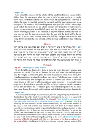 Chapter 10:7
Care should be taken with the tefillin of the hand that the knot should not be
shifted from the case (even when they are in their bag one needs to be careful
about this), and the yud of the knot must always be facing the heart. The base in
which the strap is inserted should be upward and the case downward. In an
emergency, for instance, a left-handed person, who puts (the tefillin) on the right
hand, and at this moment has no tefillin himself only (ones that were) borrowed
from a person who puts it on his left, (and also the opposite case) and the knot
cannot be changed; if this is the situation, if he puts them on as they are with the
base upward and the case downward, then the yud and the knot will be facing
outward. In such a case, he may invert (the tefillin), and put it on with the base
being downward and the case upward, so that the yud and the knot may be facing
the heart.
Hebrew
–
Português
Cap. 10:7 – Orientação do tefilin do braço
O nó do tefilin do braço deve tocar a caixa de couro (inclusive quando está
guardado no estojo). Este nó, no formato da letra yud, deve estar voltado para o
lado do coração. A maavarta, parte da caixa de couro por onde passa a tira, fica
voltada para cima, e a caixa fica voltada para baixo. Pode haver uma exceção em
caso de dificuldade. Por exemplo: no caso de o canhoto que coloca o tefilin no
braço direito e não tem o tefilin apropriado para canhotos – precisando tomar
emprestado de um destro, que coloca tefilin no braço esquerdo (ou vice-versa), e
não dá para inverter o nó – é melhor que a maavarta fique para baixo e a caixa
para cima, do que deixar o nó no formato de yud do lado contrário ao do coração.
Chapter 10:8
It is forbidden to interrupt, by conversation, between (the putting on) of the tefillin of
the) hand and that of the head. Even to hint (by winking) with the eyes or to signal with
one´s fingers (of the hand) is forbidden. As it is said: “And it shall be unto you for a
sign upon your hand and for a memorial between your eyes” (Exodus 13:9), it is
necessary that this memorial will be immediate (between) the hand tefillin and that of
the head, so that both of them may constitute one unit. Even if one hears kadish or
kedushá, one must not interrupt (to respond) rather keep silent and pay attention to what
the worshippers say. If, however, one hears another say the blessing, “to put on the
tefillin”, one can respond (to it) Amen, because this Amen is a corroboration that one
believes in the commandment of the tefillin; and is therefore, (not an interruption rather)
like one event. With tefillin (arranged according to the view) of Rabbenu Tam (the
grandson of Rashi, disagreed with him over the order of the four parchments in
the head tefillin), it is likewise forbidden to interrupt between (putting on the tefillin
 