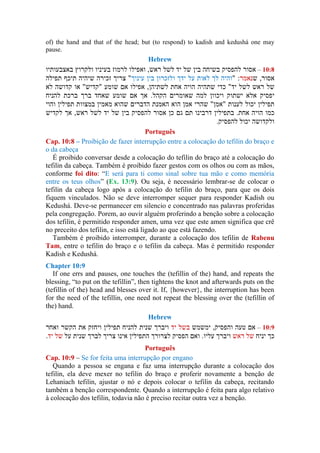of) the hand and that of the head; but (to respond) to kadish and kedushá one may
pause.
Hebrew
–
Português
Cap. 10:8 – Proibição de fazer interrupção entre a colocação do tefilin do braço e
o da cabeça
É proibido conversar desde a colocação do tefilin do braço até a colocação do
tefilin da cabeça. Também é proibido fazer gestos com os olhos ou com as mãos,
conforme foi dito: “E será para ti como sinal sobre tua mão e como memória
entre os teus olhos” (Ex. 13:9). Ou seja, é necessário lembrar-se de colocar o
tefilin da cabeça logo após a colocação do tefilin do braço, para que os dois
fiquem vinculados. Não se deve interromper sequer para responder Kadish ou
Kedushá. Deve-se permanecer em silencio e concentrado nas palavras proferidas
pela congregação. Porem, ao ouvir alguém proferindo a benção sobre a colocação
dos tefilin, é permitido responder amen, uma vez que este amen significa que crê
no preceito dos tefilin, e isso está ligado ao que está fazendo.
Também é proibido interromper, durante a colocação dos tefilin de Rabenu
Tam, entre o tefilin do braço e o tefilin da cabeça. Mas é permitido responder
Kadish e Kedushá.
Chapter 10:9
If one errs and pauses, one touches the (tefillin of the) hand, and repeats the
blessing, “to put on the tefillin”, then tightens the knot and afterwards puts on the
(tefillin of the) head and blesses over it. If, {however}, the interruption has been
for the need of the tefillin, one need not repeat the blessing over the (tefillin of
the) hand.
Hebrew
–
Português
Cap. 10:9 – Se for feita uma interrupção por engano
Quando a pessoa se engana e faz uma interrupção durante a colocação dos
tefilin, ela deve mexer no tefilin do braço e proferir novamente a benção de
Lehaniach tefilin, ajustar o nó e depois colocar o tefilin da cabeça, recitando
também a benção correspondente. Quando a interrupção é feita para algo relativo
à colocação dos tefilin, todavia não é preciso recitar outra vez a benção.
 
