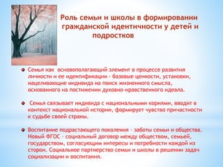 Роль семьи и школы в формировании 
граой гражданской идентичности у детей и 
подростков 
Семья как основополагающий элемент в процессе развития 
личности и ее идентификации - базовые ценности, установки, 
нацеливающие индивида на поиск жизненного смысла, 
основанного на постижении духовно-нравственного идеала. 
Семья связывает индивида с национальными корнями, вводит в 
контекст национальной истории, формирует чувство причастности 
к судьбе своей страны. 
Воспитание подрастающего поколения – заботы семьи и общества. 
Новый ФГОС – социальный договор между обществом, семьей, 
государством, согласующим интересы и потребности каждой из 
сторон. Социальное партнерство семьи и школы в решении задач 
социализации и воспитания. 
 