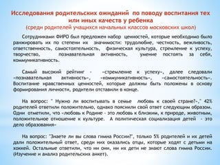 Исследования родительских ожиданий по поводу воспитания тех 
или иных качеств у ребенка 
(среди родителей учащихся начальных классов московских школ) 
Сотрудниками ФИРО был предложен набор ценностей, которые необходимо было 
ранжировать их по степени их значимости: трудолюбие, честность, вежливость, 
ответственность, самостоятельность, физическая культура, стремление к успеху, 
творчество, познавательная активность, умение постоять за себя, 
коммуникативность. 
Самый высокий рейтинг - «стремление к успеху», далее следовали 
«познавательная активность», «коммуникативность», «самостоятельность». 
Воспитание нравственных ценностей, которые должны быть положены в основу 
формирования личности, родители отставили в конце. 
На вопрос: " Нужно ли воспитывать в семье любовь к своей стране?»," 42% 
родителей ответили положительно, однако пояснили свой ответ следующим образом. 
Одни отметили, что «любовь к Родине - это любовь к близким, к природе, животным, 
положительное отношение к культуре. А политическая социализация детей - это 
дело образования» 
На вопрос: "Знаете ли вы слова гимна России?", только 5% родителей и их детей 
дали положительный ответ, среди них оказались отцы, которые ходят с детьми на 
хоккей. Остальные ответили, что ни они, ни их дети не знают слова гимна России. 
(Изучение и анализ родительских анкет). 
 