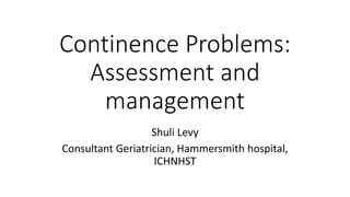 Continence Problems:
Assessment and
management
Shuli Levy
Consultant Geriatrician, Hammersmith hospital,
ICHNHST
 
