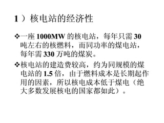 1 ）核电站的经济性 一座 1000MW 的核电站，每年只需 30 吨左右的核燃料，而同功率的煤电站，每年需 330 万吨的煤炭。 核电站的建造费较高，约为同规模的煤电站的 1.5 倍，由于燃料成本是长期起作用的因素，所以核电成本低于煤电（绝大多数发展核电的国家都如此）。 