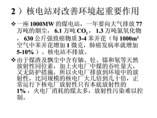 2 ）核电站对改善环境起重要作用 一座 1000MW 的煤电站，一年要向大气排放 77 万吨的烟尘， 6.1 万吨 CO 2 ， 1.3 万吨氮氧化物， 630 公斤强致癌物质 3-4 苯并芘（每 1000m 3 空气中苯并芘增加 1 微克，肺癌发病率就增加 5-10% ）。核电站不排放。 由于煤渣及飘尘中含有铀、钍、镭和氡等天然放射性同位素，加上火电厂中煤的吞吐量大，又无防护措施，所以火电厂排放到环境中的放射性，比同规模的核电厂大几倍到几十倍，正常运行下核电厂放射性只有本底放射性的 1% ，火电厂消耗的煤太多，放射性污染难以控制。 