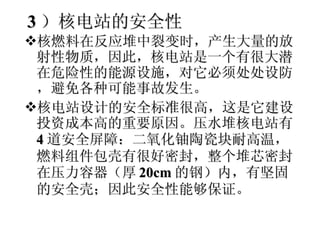 3 ）核电站的安全性 核燃料在反应堆中裂变时，产生大量的放射性物质，因此，核电站是一个有很大潜在危险性的能源设施，对它必须处处设防，避免各种可能事故发生。 核电站设计的安全标准很高，这是它建设投资成本高的重要原因。压水堆核电站有 4 道安全屏障：二氧化铀陶瓷块耐高温，燃料组件包壳有很好密封，整个堆芯密封在压力容器（厚 20cm 的钢）内，有坚固的安全壳；因此安全性能够保证。 