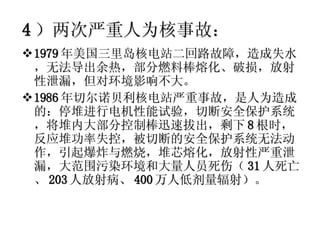 4 ）两次严重人为核事故： 1979 年美国三里岛核电站二回路故障，造成失水，无法导出余热，部分燃料棒熔化、破损，放射性泄漏，但对环境影响不大。 1986 年切尔诺贝利核电站严重事故，是人为造成的：停堆进行电机性能试验，切断安全保护系统，将堆内大部分控制棒迅速拔出，剩下 8 根时，反应堆功率失控，被切断的安全保护系统无法动作，引起爆炸与燃烧，堆芯熔化，放射性严重泄漏，大范围污染环境和大量人员死伤（ 31 人死亡、 203 人放射病、 400 万人低剂量辐射）。 