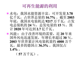 可再生能源的利用 水电：我国水能资源丰富，可开发量 3.78 亿千瓦，占世界总量的 16.7% 。截至 2003 年底，我国水电装机达 9217 万千瓦，占发电总装机的 24 ％，总发电量的 15 ％。预计 2020 年可达到 2.7 亿千瓦 . 风能 :  由于改善环境的需要，近 20 年来国外风电迅速发展，年增长率超过 30 ％。 2003 年世界累计风电装机量约 4000 万千瓦。最多的德国占 36.3% 。我国仅占 1.4% 。 （ 57 万千瓦）。 