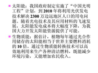 太阳能：我国政府制定实施了“中国光明工程”计划，到 2010 年将利用光伏发电技术解决 2300 万边远地区人口的用电问题。随着光电技术及其应用材料的飞速发展，太阳能发电成本将大幅度下降，为我国大力开发太阳能资源提供了可能。 生物质能：据估计，植物每年通过光合作用储存的太阳能相当于世界主要燃料消耗的 10 倍。通过生物质能转换技术可以高效地利用来生产各种清洁燃料，既能减少环境污染，又能增加农民收入。 