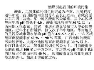 燃煤引起我国的环境污染 酸雨、二氧化硫和烟尘危害最为严重，污染程度逐年加重。我国的酸雨主要分布在长江以南，青藏高原以东和四川盆地。华中地区酸雨污染最重，其中心区域酸雨年均 pH 值低于 4.0 ，酸雨出现频率在 80  % 以上；西南地区以南充、宜宾、重庆和遵义等城市为中心的酸雨区，近年来有所缓解，但仅次于华中地区。华南地区的重污染城市降水年均 pH 值在 4.5~5.5 之间，中心区域酸雨出现频率在 60  %  ～ 90  % 范围；广西地区的酸雨污染较普遍，大部分地区酸雨出现频率在 30  % 以上。长江以北地区以二氧化硫和烟尘污染为主。目前酸雨波及的面积达 100 多万平方公里，年均降水 pH 值低于 5.6 的区域占全国面积的 40  % 。   长期酸雨导致农业生态环境急剧恶化，加速土壤酸化过程。 