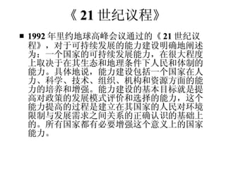 《 21 世纪议程》 1992 年里约地球高峰会议通过的《 21 世纪议程》，对于可持续发展的能力建设明确地阐述为：一个国家的可持续发展能力，在很大程度上取决于在其生态和地理条件下人民和体制的能力。具体地说，能力建设包括一个国家在人力、科学、技术、组织、机构和资源方面的能力的培养和增强。能力建设的基本目标就是提高对政策的发展模式评价和选择的能力，这个能力提高的过程是建立在其国家的人民对环境限制与发展需求之间关系的正确认识的基础上的。所有国家都有必要增强这个意义上的国家能力。  
