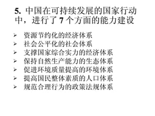 资源节约化的经济体系 社会公平化的社会体系 支撑国家综合实力的经济体系 保持自然生产能力的生态体系 促进环境质量提高的环境体系 提高国民整体素质的人口体系 规范合理行为的政策法规体系 5.  中国在可持续发展的国家行动中，进行了 7 个方面的能力建设 