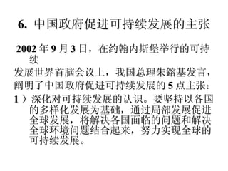 6.  中国政府促进可持续发展的主张 2002 年 9 月 3 日，在约翰内斯堡举行的可持续 发展世界首脑会议上，我国总理朱鎔基发言， 阐明了中国政府促进可持续发展的 5 点主张： 1 ）深化对可持续发展的认识。要坚持以各国的多样化发展为基础，通过局部发展促进全球发展，将解决各国面临的问题和解决全球环境问题结合起来，努力实现全球的可持续发展。 