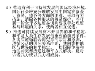 4 ）营造有利于可持续发展的国际经济环境。国际社会应充分理解发展中国家在资金、贸易、债务等方面的困难，采取有力措施，消除各种形式的贸易保护。呼吁新一轮全球多边贸易谈判要妥善处理贸易与环境的关系，使两者相互促进。 5 ）推进可持续发展离不开世界的和平稳定。和平是人类生存发展最重要的前提条件。各国应遵循联合国宪章的宗旨和原则，遵循公认的国际关系准则，共同维护地区与世界的和平稳定。一切国际争端和地区冲突都应通过和平方式解决，反对诉诸武力或以武力相威胁。 