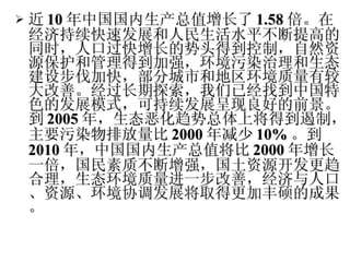 近 10 年中国国内生产总值增长了 1.58 倍。在经济持续快速发展和人民生活水平不断提高的同时，人口过快增长的势头得到控制，自然资源保护和管理得到加强，环境污染治理和生态建设步伐加快，部分城市和地区环境质量有较大改善。经过长期探索，我们已经找到中国特色的发展模式，可持续发展呈现良好的前景。到 2005 年，生态恶化趋势总体上将得到遏制，主要污染物排放量比 2000 年减少 10 % 。到 2010 年，中国国内生产总值将比 2000 年增长一倍，国民素质不断增强，国土资源开发更趋合理，生态环境质量进一步改善，经济与人口、资源、环境协调发展将取得更加丰硕的成果。 