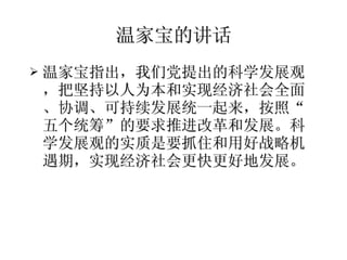 温家宝的讲话 温家宝指出，我们党提出的科学发展观，把坚持以人为本和实现经济社会全面、协调、可持续发展统一起来，按照“五个统筹”的要求推进改革和发展。科学发展观的实质是要抓住和用好战略机遇期，实现经济社会更快更好地发展。  