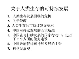 关于人类生存的可持续发展 1.  人类生存发展面临的危机 2.  关于能源 3.  人类生存的可持续发展要求 4.  中国可持续发展的五大瓶颈 5.  中国在可持续发展的国家行动中，进行了 7 个方面的能力建设 6.  中国政府促进可持续发展的主张 7.  科学发展观 
