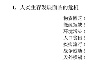 物资匮乏 ! 能源短缺 ! 环境污染 ! 人口贫困 ! 疾病流行 ! 战争威胁 ! 天外横祸 ! 1.  人类生存发展面临的危机 