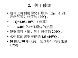 2.  关于能源 地球上可利用的化石燃料（煤、石油、天然气等）热值约 100Q 。 1Q=1.05  10 21 J （焦耳）  400 亿吨优质煤的热值 裂变燃料（铀、钍）热值约 200Q 。 水中氘的聚变潜能约 1.5   10 15 Q 。 20 世纪 90 年代初，全球每年消耗能量  0.25Q 。 