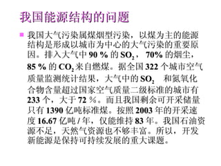 我国能源结构的问题 我国大气污染属煤烟型污染，以煤为主的能源结构是形成以城市为中心的大气污染的重要原因。排入大气中 90  % 的 SO 2 ， 70 % 的烟尘， 85  % 的 CO 2 来自燃煤。据全国 322 个城市空气质量监测统计结果，大气中的 SO 2  和氮氧化合物含量超过国家空气质量二级标准的城市有 233 个，大于 72 ％。而且我国剩余可开采储量只有 1390 亿吨标准煤。按照 2003 年的开采速度 16.67 亿吨 / 年，仅能维持 83 年。我国石油资源不足，天然气资源也不够丰富。所以，开发新能源是保持可持续发展的重大课题。 