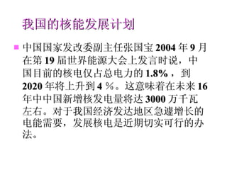 我国的核能发展计划 中国国家发改委副主任张国宝 2004 年 9 月在第 19 届世界能源大会上发言时说，中国目前的核电仅占总电力的 1.8% ，到 2020 年将上升到 4 ％。这意味着在未来 16 年中中国新增核发电量将达 3000 万千瓦左右。对于我国经济发达地区急遽增长的电能需要，发展核电是近期切实可行的办法。 