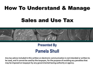 How To Understand & ManageHow To Understand & Manage
Sales and Use TaxSales and Use Tax
Presented By
Pamela Shull
1
Any tax advice included in this written or electronic communication is not intended or written to
be used, and it cannot be used by the taxpayer, for the purpose of avoiding any penalties that
may be imposed on taxpayer by any governmental taxing authority or agency.
 