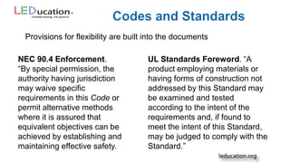Provisions for flexibility are built into the documents
NEC 90.4 Enforcement.
“By special permission, the
authority having jurisdiction
may waive specific
requirements in this Code or
permit alternative methods
where it is assured that
equivalent objectives can be
achieved by establishing and
maintaining effective safety.
UL Standards Foreword. “A
product employing materials or
having forms of construction not
addressed by this Standard may
be examined and tested
according to the intent of the
requirements and, if found to
meet the intent of this Standard,
may be judged to comply with the
Standard.”
 