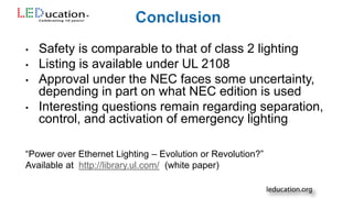 • Safety is comparable to that of class 2 lighting
• Listing is available under UL 2108
• Approval under the NEC faces some uncertainty,
depending in part on what NEC edition is used
• Interesting questions remain regarding separation,
control, and activation of emergency lighting
“Power over Ethernet Lighting – Evolution or Revolution?”
Available at http://library.ul.com/ (white paper)
 