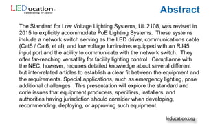 The Standard for Low Voltage Lighting Systems, UL 2108, was revised in
2015 to explicitly accommodate PoE Lighting Systems. These systems
include a network switch serving as the LED driver, communications cable
(Cat5 / Cat6, et al), and low voltage luminaires equipped with an RJ45
input port and the ability to communicate with the network switch. They
offer far-reaching versatility for facility lighting control. Compliance with
the NEC, however, requires detailed knowledge about several different
but inter-related articles to establish a clear fit between the equipment and
the requirements. Special applications, such as emergency lighting, pose
additional challenges. This presentation will explore the standard and
code issues that equipment producers, specifiers, installers, and
authorities having jurisdiction should consider when developing,
recommending, deploying, or approving such equipment.
 