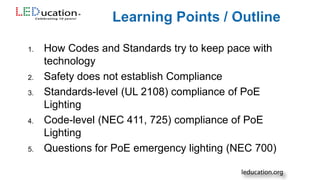 1. How Codes and Standards try to keep pace with
technology
2. Safety does not establish Compliance
3. Standards-level (UL 2108) compliance of PoE
Lighting
4. Code-level (NEC 411, 725) compliance of PoE
Lighting
5. Questions for PoE emergency lighting (NEC 700)
 
