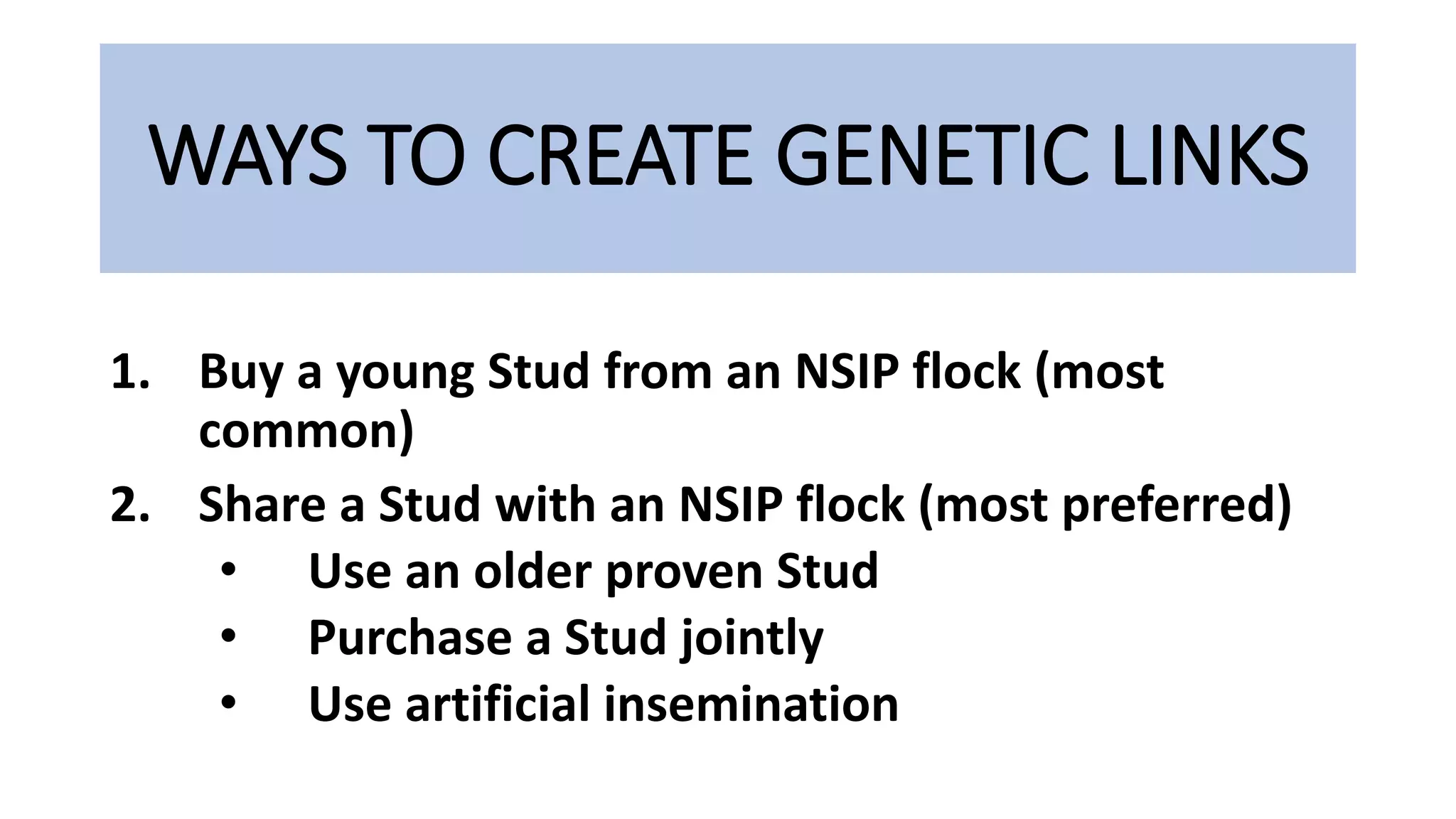 WAYS TO CREATE GENETIC LINKS
1. Buy a young Stud from an NSIP flock (most
common)
2. Share a Stud with an NSIP flock (most preferred)
• Use an older proven Stud
• Purchase a Stud jointly
• Use artificial insemination
 