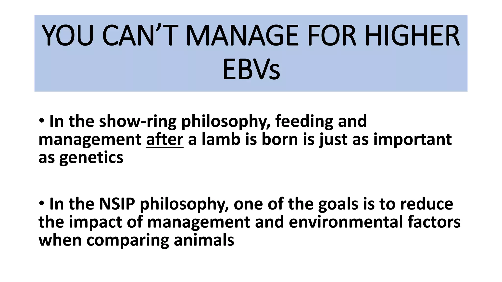 YOU CAN’T MANAGE FOR HIGHER
EBVs
• In the show-ring philosophy, feeding and
management after a lamb is born is just as important
as genetics
• In the NSIP philosophy, one of the goals is to reduce
the impact of management and environmental factors
when comparing animals
 