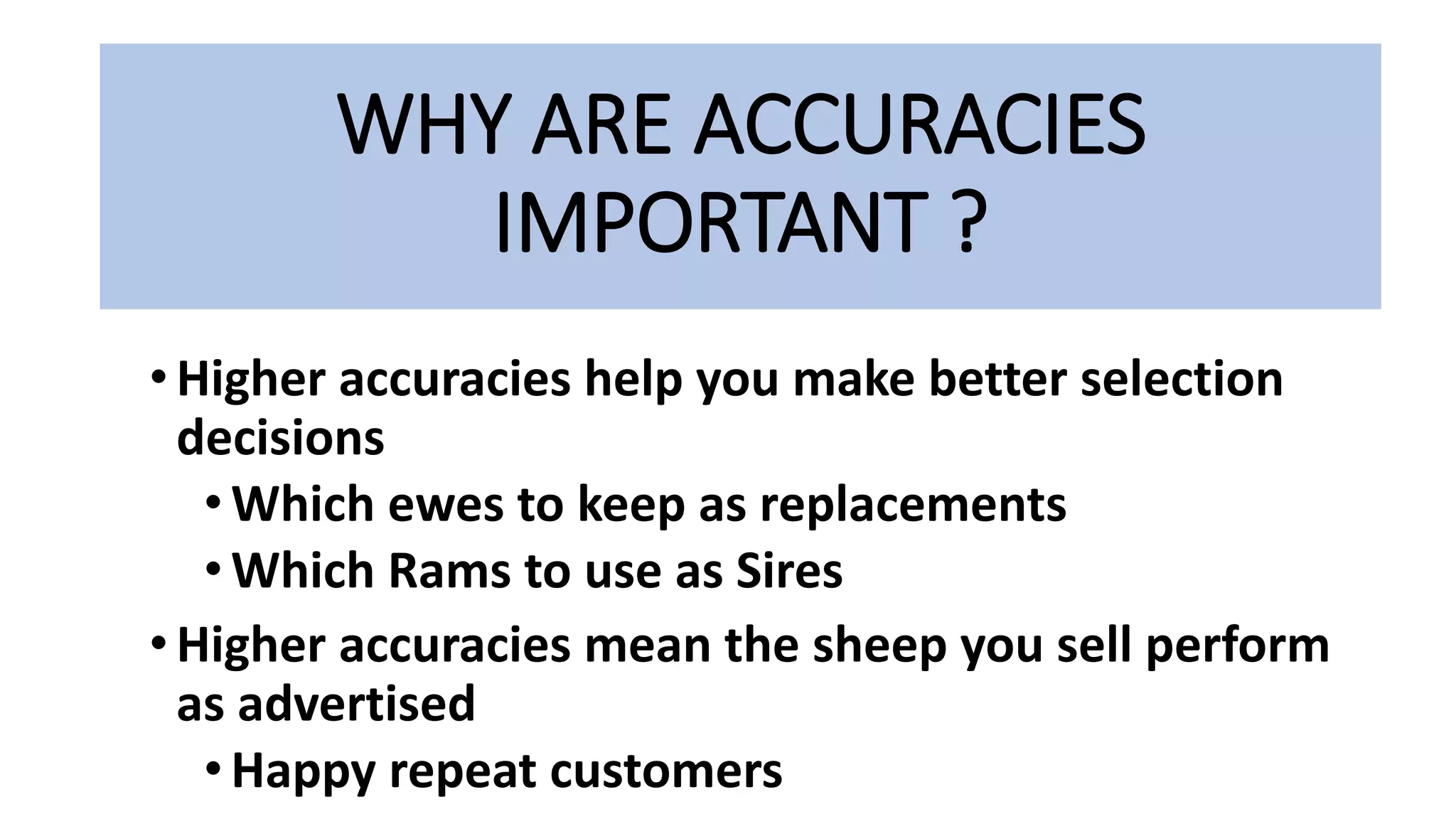 WHY ARE ACCURACIES
IMPORTANT ?
•Higher accuracies help you make better selection
decisions
•Which ewes to keep as replacements
•Which Rams to use as Sires
• Higher accuracies mean the sheep you sell perform
as advertised
•Happy repeat customers
 