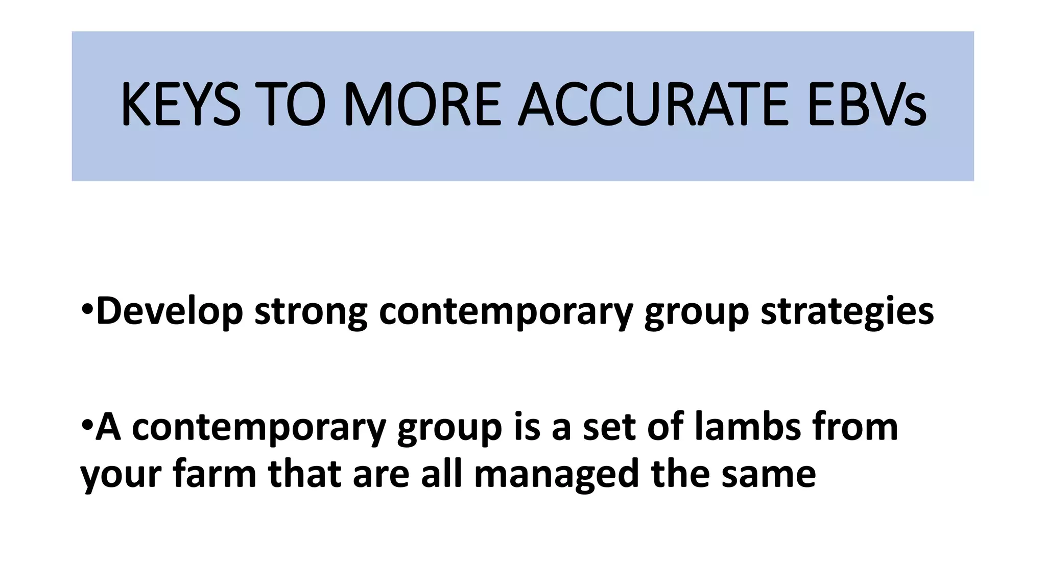 KEYS TO MORE ACCURATE EBVs
•Develop strong contemporary group strategies
•A contemporary group is a set of lambs from
your farm that are all managed the same
 