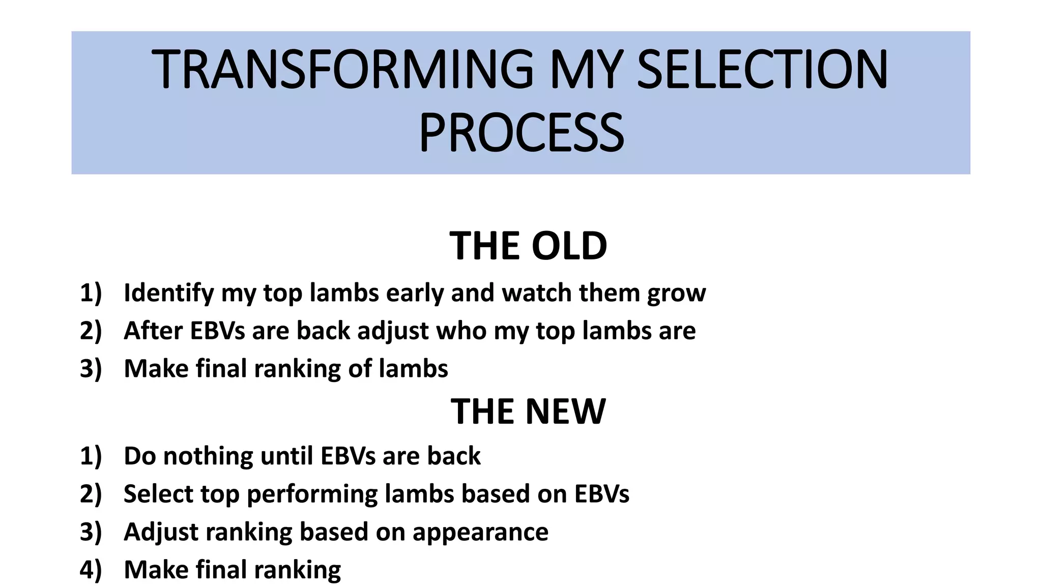 TRANSFORMING MY SELECTION
PROCESS
THE OLD
1) Identify my top lambs early and watch them grow
2) After EBVs are back adjust who my top lambs are
3) Make final ranking of lambs
THE NEW
1) Do nothing until EBVs are back
2) Select top performing lambs based on EBVs
3) Adjust ranking based on appearance
4) Make final ranking
 