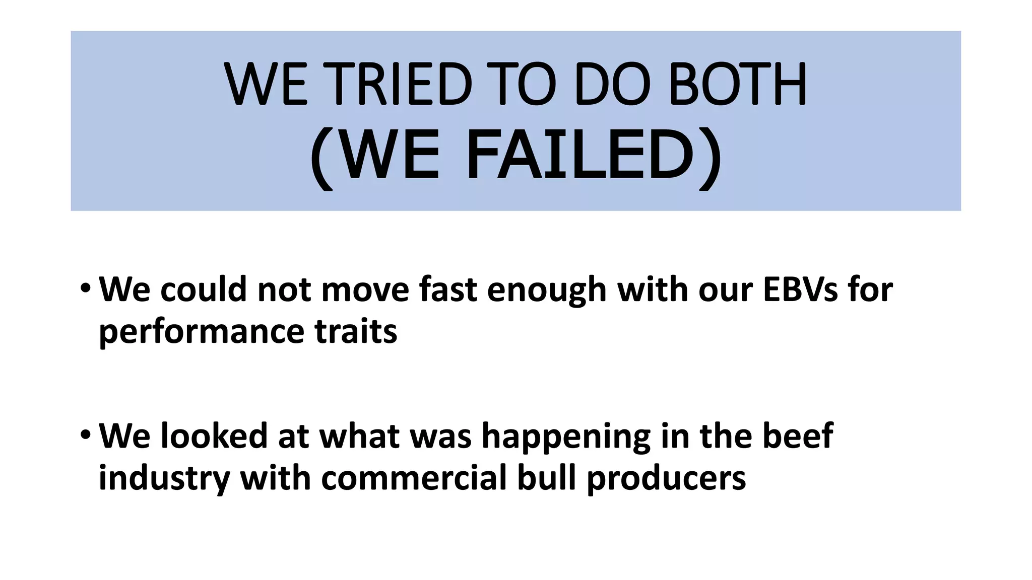 WE TRIED TO DO BOTH
(WE FAILED)
• We could not move fast enough with our EBVs for
performance traits
• We looked at what was happening in the beef
industry with commercial bull producers
 