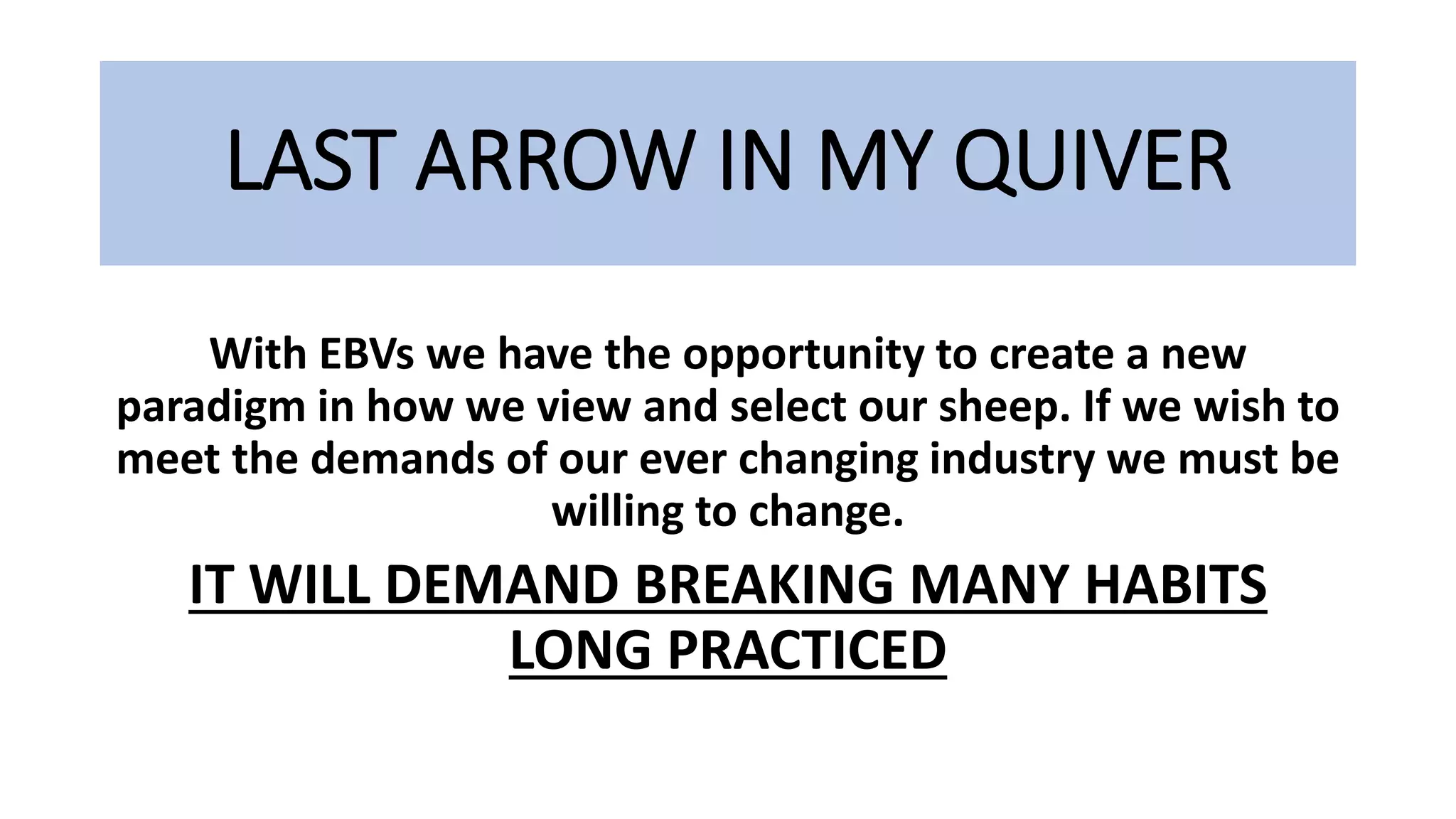 LAST ARROW IN MY QUIVER
With EBVs we have the opportunity to create a new
paradigm in how we view and select our sheep. If we wish to
meet the demands of our ever changing industry we must be
willing to change.
IT WILL DEMAND BREAKING MANY HABITS
LONG PRACTICED
 