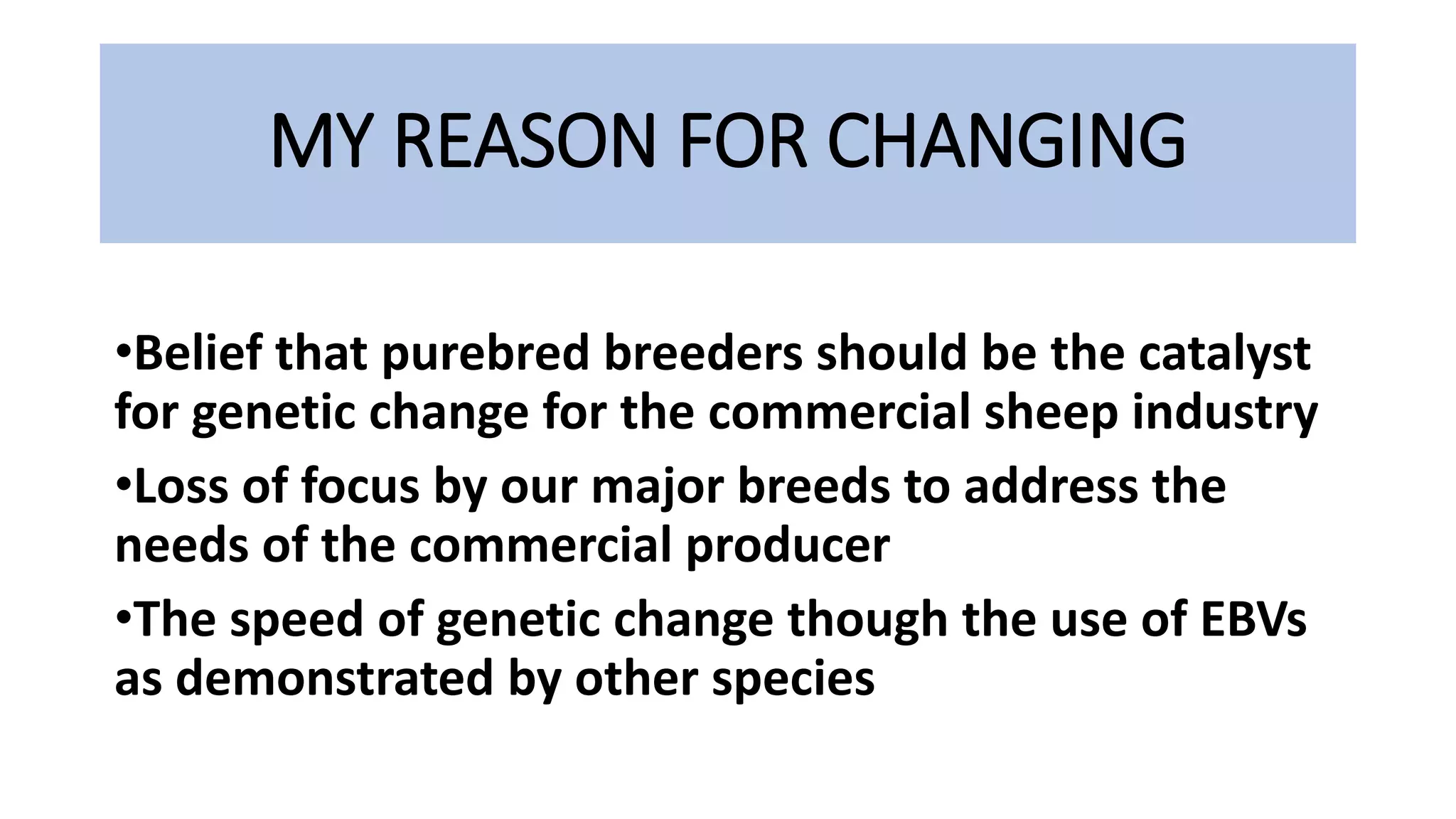 MY REASON FOR CHANGING
•Belief that purebred breeders should be the catalyst
for genetic change for the commercial sheep industry
•Loss of focus by our major breeds to address the
needs of the commercial producer
•The speed of genetic change though the use of EBVs
as demonstrated by other species
 