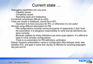 Current state …
      •   Debugging capabilities are very poor
              • Capacity issues
              • Complexity issues
              • Reporting weak and misleading
      •   Functional correctness difficult to verify
      •   Tools are mostly in Gatelevel, should be in RTL
              • Important is to have accuracy for RTL or otherwise it is not useful
      •   All tools using different description for PM
              • PM configurations currently having thousands of statements in SoC level
              • No automation; It is designers responsibility to verify that all definitions are
                done correctly
              • Because updates for these definitions are done quite seldom, it is difficult to
                keep in mind complex configurations
              • There is no automation for PM definitions verification
      •   Design hierarchy presentation varies in configuration files between tools, also
          between RTL and gate in same tool. Syntax is effected by scripting languages
          like perl and tcl




4   © NOKIA   UPF Workshop / Oct 2006 /Naula
 