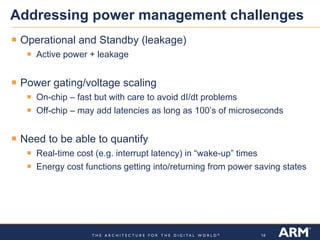 Addressing power management challenges
 Operational and Standby (leakage)
    Active power + leakage


 Power gating/voltage scaling
    On-chip – fast but with care to avoid dI/dt problems
    Off-chip – may add latencies as long as 100’s of microseconds


 Need to be able to quantify
    Real-time cost (e.g. interrupt latency) in “wake-up” times
    Energy cost functions getting into/returning from power saving states




                                                                 14
 