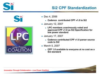 Si2 CPF Standardization

                                            ● Dec 4, 2006
                                                    Cadence contributed CPF v1.0 to Si2
                                            ● January 12, 2007
                                                    LPC members unanimously voted and
                                                    approved CPF v1.0 as Si2 Specification for
                                                    low power standard
                                            ● January 17, 2007
                                                    Cadence contributed CPF v1.0 parser source
                                                    code to Si2
                                            ● March 5, 2007
                                                    CPF 1.0 available to everyone at no cost as a
                                                    Si2 standard




Innovation Through Collaboration – Low Power Coalition                                       –8–
 