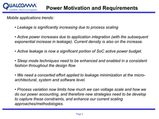 Power Motivation and Requirements
Mobile applications trends:

    • Leakage is significantly increasing due to process scaling

    • Active power increases due to application integration (with the subsequent
    exponential increase in leakage). Current density is also on the increase.

    • Active leakage is now a significant portion of SoC active power budget.

    • Sleep mode techniques need to be enhanced and enabled in a consistent
    fashion throughout the design flow

    • We need a concerted effort applied to leakage minimization at the micro-
    architectural, system and software level.

    • Process variation now limits how much we can voltage scale and how we
    do our power accounting, and therefore new strategies need to be develop
    to capture these constraints, and enhance our current scaling
    approaches/methodologies.

                                       Page 2
 