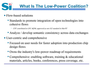 What Is The Low-Power Coalition?

● Flow-based solutions
     Standards to promote integration of open technologies into
      cohesive flows
          CPF contributed to LPC 4Q'06, approved as new Si2 standard in Mar'07

  
      Analyze / develop semantic consistency across data exchanges
● User-centric and comprehensive
  
      Focused on user needs for faster adoption into production chip
      design flows
     Owns the industry's low-power roadmap of requirements
     Comprehensive: enabling software, training & educational
      materials, articles, books, conferences, press coverage, etc.
 