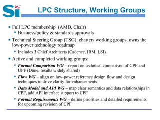 LPC Structure, Working Groups

● Full LPC membership (AMD, Chair)
    Business/policy & standards approvals
● Technical Steering Group (TSG): charters working groups, owns the
  low-power technology roadmap
  
      Includes 3 Chief Architects (Cadence, IBM, LSI)
● Active and completed working groups:
     Format Comparison WG – report on technical comparison of CPF and
      UPF (Done, results widely shared)
  
      Flow WG – align on low-power reference design flow and design
      techniques to drive clarity for enhancements
  
      Data Model and API WG – map clear semantics and data relationships in
      CPF, add API interface support to CPF
  
      Format Requirements WG – define priorities and detailed requirements
      for upcoming revision of CPF
 