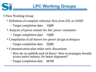 LPC Working Groups

● Flow Working Group
  
    Definition of complete reference flow from ESL to GDSII
      Target completion date:     1Q08
   Analysis of power stimuli for SoC power estimation

      Target completion date:     1Q08
   Compilation of all known low power design techniques

      Target completion date:     2Q08
  
    Communication plan under early discussions
      How do we publish each of these? How to propagate broadly

       across entire industry for better alignment?
      Target completion date:     06/08
 
