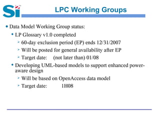 LPC Working Groups

● Data Model Working Group status:
  
    LP Glossary v1.0 completed
      60-day exclusion period (EP) ends 12/31/2007

      Will be posted for general availability after EP

      Target date:   (not later than) 01/08
   Developing UML-based models to support enhanced power-

    aware design
      Will be based on OpenAccess data model

      Target date:       1H08
 